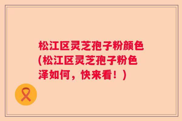 松江区灵芝孢子粉颜色(松江区灵芝孢子粉色泽如何，快来看！)