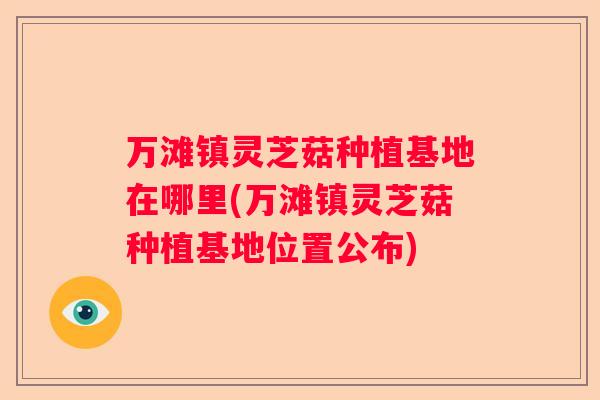 万滩镇灵芝菇种植基地在哪里(万滩镇灵芝菇种植基地位置公布)