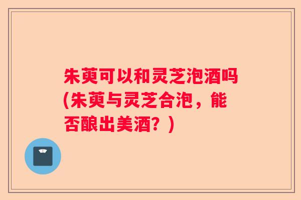 朱萸可以和灵芝泡酒吗(朱萸与灵芝合泡，能否酿出美酒？)