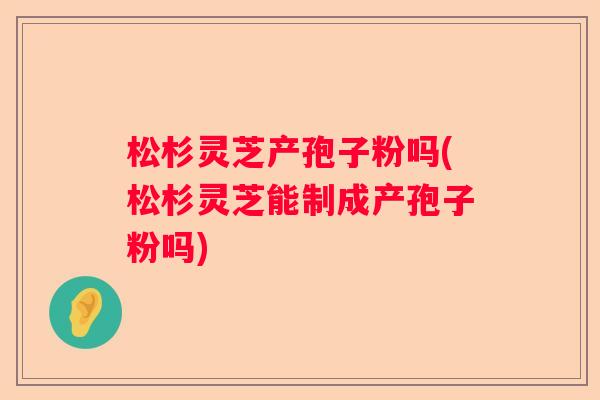 松杉灵芝产孢子粉吗(松杉灵芝能制成产孢子粉吗)