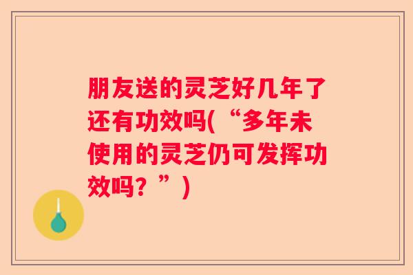 朋友送的灵芝好几年了还有功效吗(“多年未使用的灵芝仍可发挥功效吗？”)