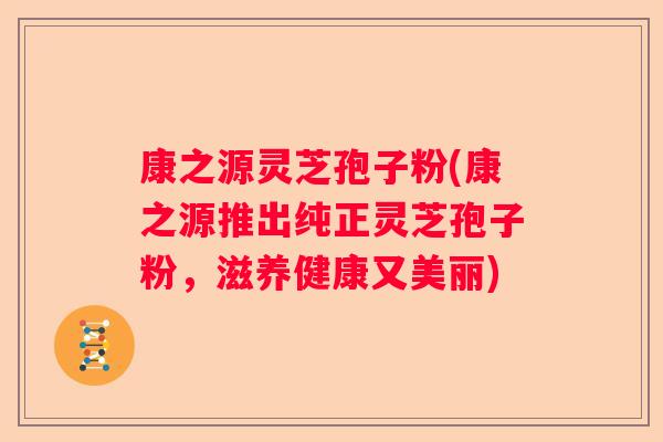 康之源灵芝孢子粉(康之源推出纯正灵芝孢子粉，滋养健康又美丽)