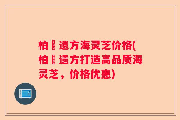 柏衘遗方海灵芝价格(柏衘遗方打造高品质海灵芝，价格优惠)