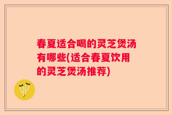 春夏适合喝的灵芝煲汤有哪些(适合春夏饮用的灵芝煲汤推荐)