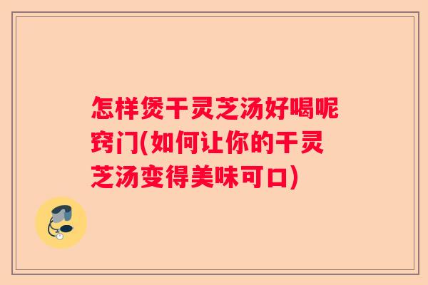 怎样煲干灵芝汤好喝呢窍门(如何让你的干灵芝汤变得美味可口)