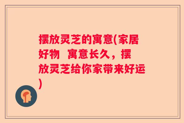 摆放灵芝的寓意(家居好物  寓意长久，摆放灵芝给你家带来好运)