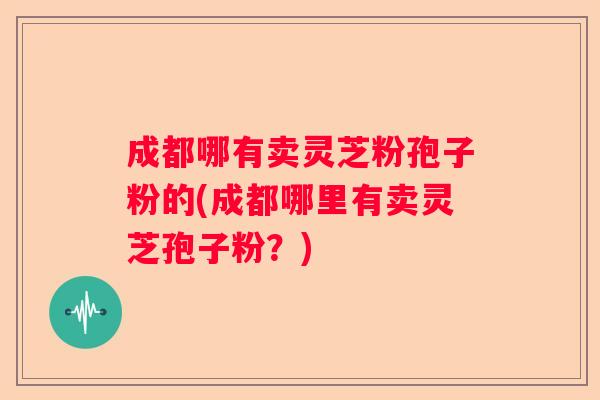 成都哪有卖灵芝粉孢子粉的(成都哪里有卖灵芝孢子粉?) 成都哪有卖灵芝粉孢子粉的(成都哪里有卖灵芝孢子粉?)