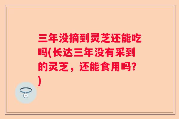 三年没摘到灵芝还能吃吗(长达三年没有采到的灵芝，还能食用吗？)
