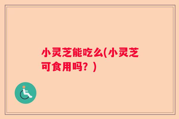 小灵芝能吃么(小灵芝可食用吗？)