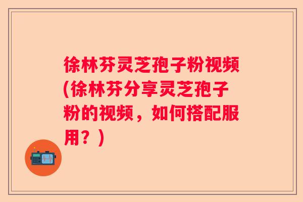 徐林芬灵芝孢子粉视频(徐林芬分享灵芝孢子粉的视频，如何搭配服用？)