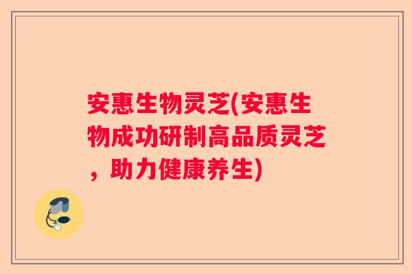 安惠生物灵芝(安惠生物成功研制高品质灵芝，助力健康养生)