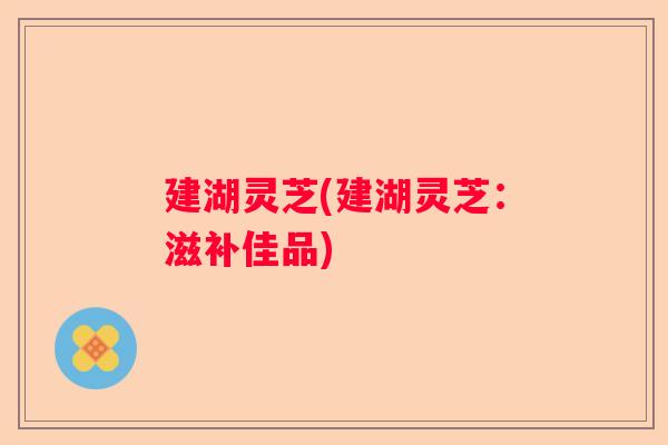 建湖灵芝(建湖灵芝：滋补佳品)