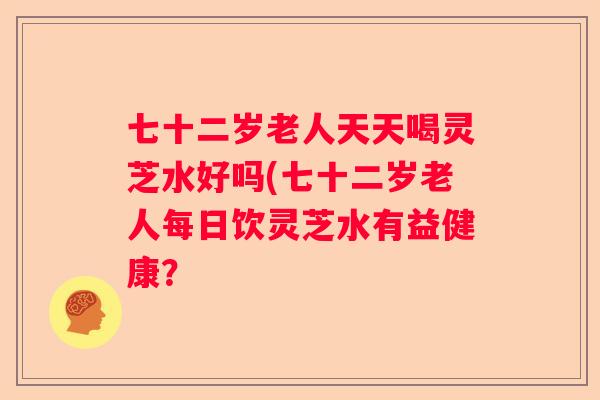 七十二岁老人天天喝灵芝水好吗(七十二岁老人每日饮灵芝水有益健康？