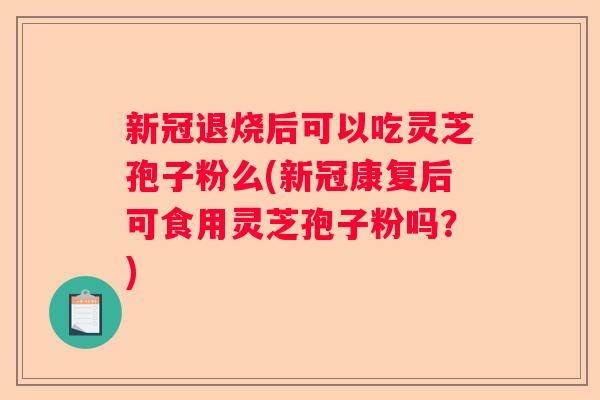 新冠退烧后可以吃灵芝孢子粉么(新冠康复后可食用灵芝孢子粉吗？)