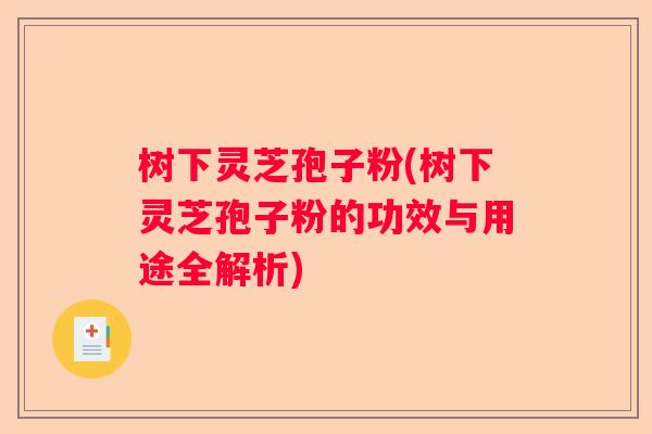 树下灵芝孢子粉(树下灵芝孢子粉的功效与用途全解析)