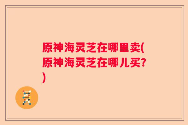原神海灵芝在哪里卖(原神海灵芝在哪儿买？)