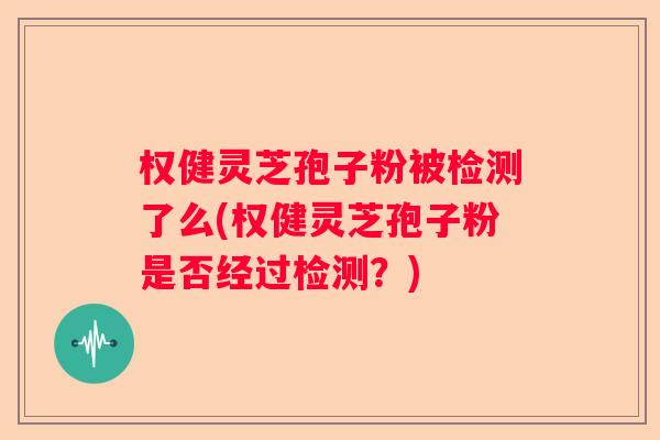 权健灵芝孢子粉被检测了么(权健灵芝孢子粉是否经过检测？)