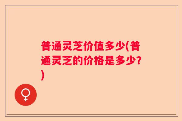 普通灵芝价值多少(普通灵芝的价格是多少？)