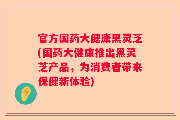 官方国药大健康黑灵芝(国药大健康推出黑灵芝产品，为消费者带来保健新体验)