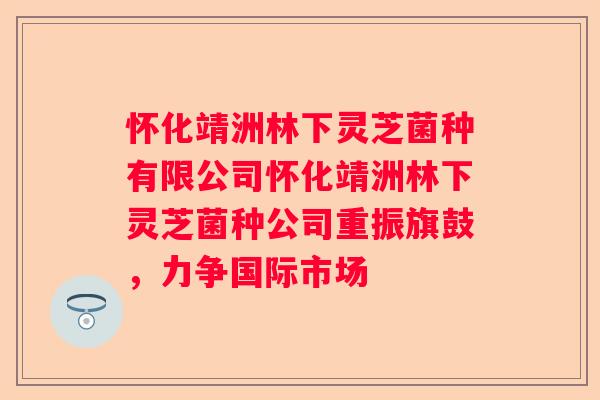 怀化靖洲林下灵芝菌种有限公司怀化靖洲林下灵芝菌种公司重振旗鼓，力争国际市场