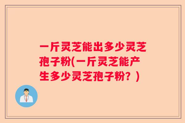一斤灵芝能出多少灵芝孢子粉(一斤灵芝能产生多少灵芝孢子粉？)