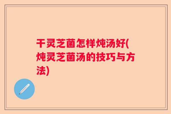 干灵芝菌怎样炖汤好(炖灵芝菌汤的技巧与方法)