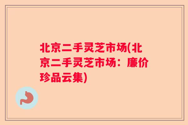 北京二手灵芝市场(北京二手灵芝市场:廉价珍品云集) 北京二手灵芝市场(北京二手灵芝市场:廉价珍品云集)