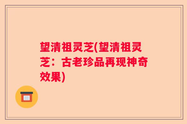 望清祖灵芝(望清祖灵芝：古老珍品再现神奇效果)