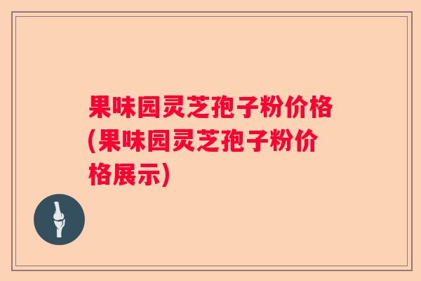 果味园灵芝孢子粉价格(果味园灵芝孢子粉价格展示)
