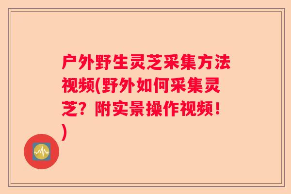 户外野生灵芝采集方法视频(野外如何采集灵芝？附实景操作视频！)