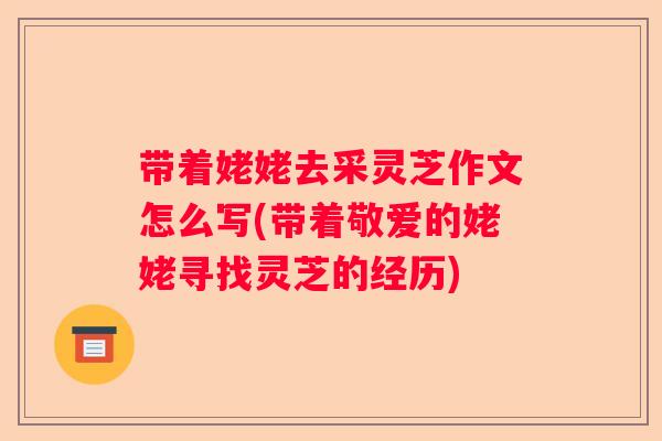 带着姥姥去采灵芝作文怎么写(带着敬爱的姥姥寻找灵芝的经历)