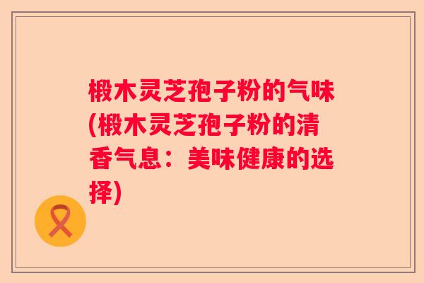 椴木灵芝孢子粉的气味(椴木灵芝孢子粉的清香气息:美味健康的选择) 椴木灵芝孢子粉的气味(椴木灵芝孢子粉的清香气息:美味健康的选择)