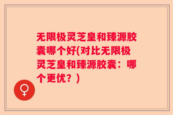 无限极灵芝皇和臻源胶囊哪个好(对比无限极灵芝皇和臻源胶囊：哪个更优？)