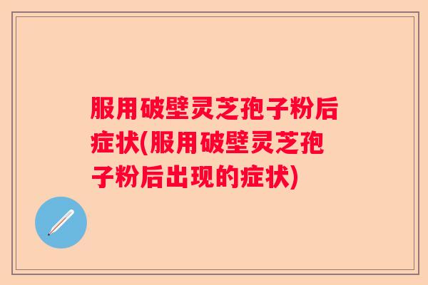 服用破壁灵芝孢子粉后症状(服用破壁灵芝孢子粉后出现的症状)