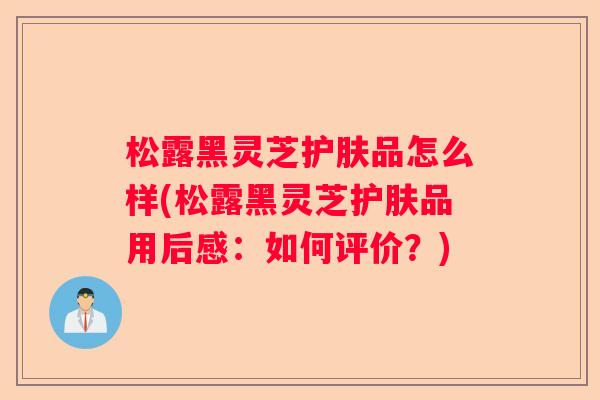 松露黑灵芝护肤品怎么样(松露黑灵芝护肤品用后感：如何评价？)