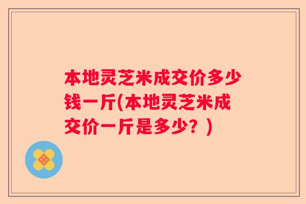 本地灵芝米成交价多少钱一斤(本地灵芝米成交价一斤是多少？)
