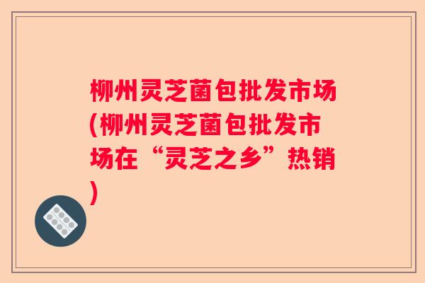 柳州灵芝菌包批发市场(柳州灵芝菌包批发市场在“灵芝之乡”热销)
