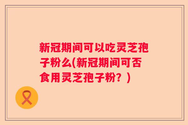 新冠期间可以吃灵芝孢子粉么(新冠期间可否食用灵芝孢子粉？)