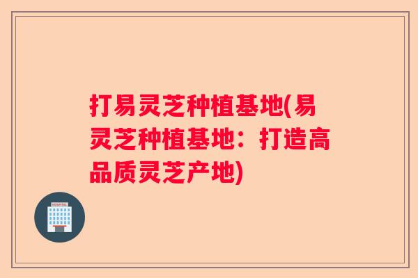 打易灵芝种植基地(易灵芝种植基地：打造高品质灵芝产地)