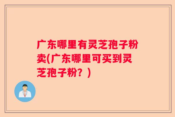 广东哪里有灵芝孢子粉卖(广东哪里可买到灵芝孢子粉？)