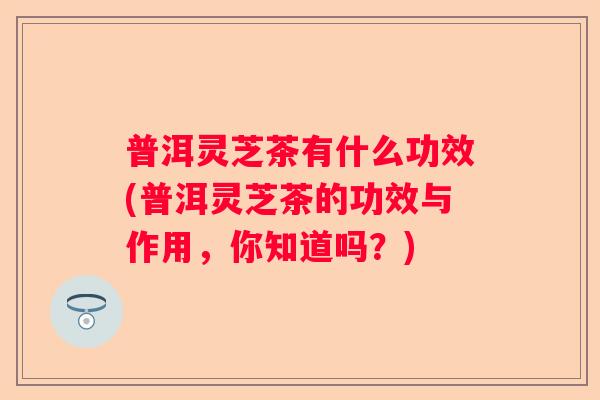 普洱灵芝茶有什么功效(普洱灵芝茶的功效与作用，你知道吗？)