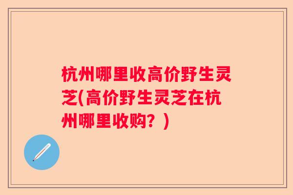杭州哪里收高价野生灵芝(高价野生灵芝在杭州哪里收购?) 杭州哪里收高价野生灵芝(高价野生灵芝在杭州哪里收购?)