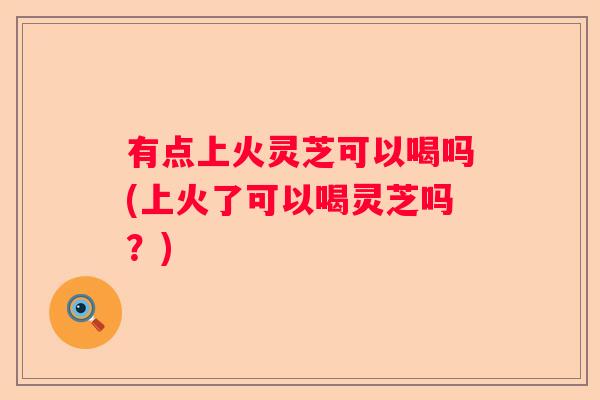 有点上火灵芝可以喝吗(上火了可以喝灵芝吗?) 有点上火灵芝可以喝吗(上火了可以喝灵芝吗?)