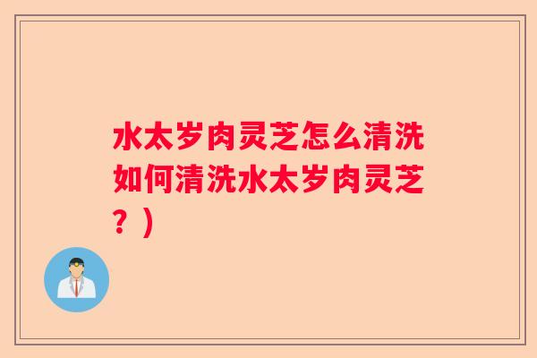 水太岁肉灵芝怎么清洗如何清洗水太岁肉灵芝？)