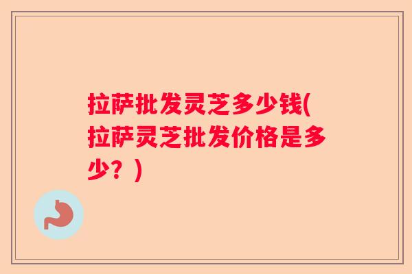 拉萨批发灵芝多少钱(拉萨灵芝批发价格是多少?) 拉萨批发灵芝多少钱(拉萨灵芝批发价格是多少?)