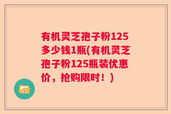 有机灵芝孢子粉125多少钱1瓶(有机灵芝孢子粉125瓶装优惠价，抢购限时！)