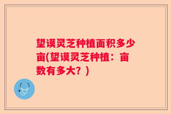 望谟灵芝种植面积多少亩(望谟灵芝种植：亩数有多大？)