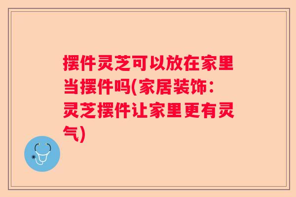 摆件灵芝可以放在家里当摆件吗(家居装饰：灵芝摆件让家里更有灵气)