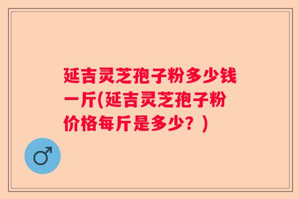 延吉灵芝孢子粉多少钱一斤(延吉灵芝孢子粉价格每斤是多少?) 延吉灵芝孢子粉多少钱一斤(延吉灵芝孢子粉价格每斤是多少?)