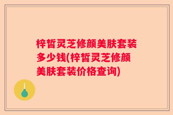 梓皙灵芝修颜美肤套装多少钱(梓皙灵芝修颜美肤套装价格查询) 梓皙灵芝修颜美肤套装多少钱(梓皙灵芝修颜美肤套装价格查询)